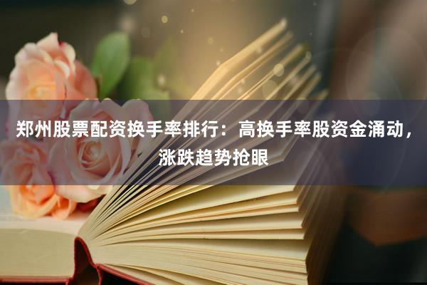 郑州股票配资换手率排行：高换手率股资金涌动，涨跌趋势抢眼