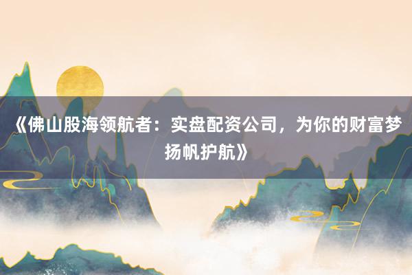 《佛山股海领航者：实盘配资公司，为你的财富梦扬帆护航》