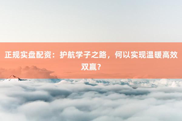 正规实盘配资:护航学子之路,何以实现温暖高效双赢?
