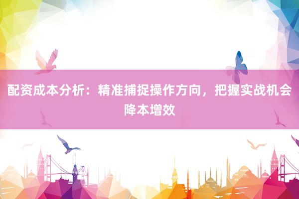 配资成本分析：精准捕捉操作方向，把握实战机会降本增效