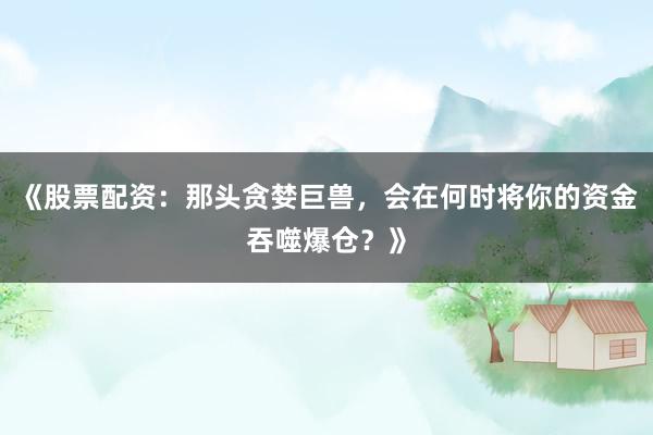 《股票配资：那头贪婪巨兽，会在何时将你的资金吞噬爆仓？》