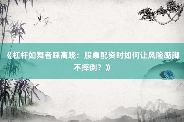 《杠杆如舞者踩高跷：股票配资时如何让风险踮脚不摔倒？》