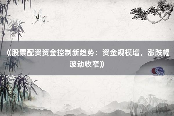 《股票配资资金控制新趋势：资金规模增，涨跌幅波动收窄》