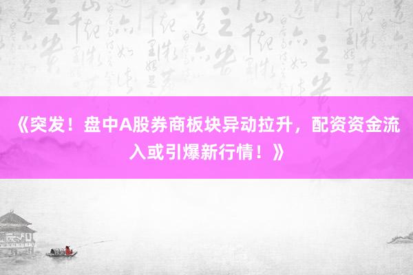 《突发！盘中A股券商板块异动拉升，配资资金流入或引爆新行情！》