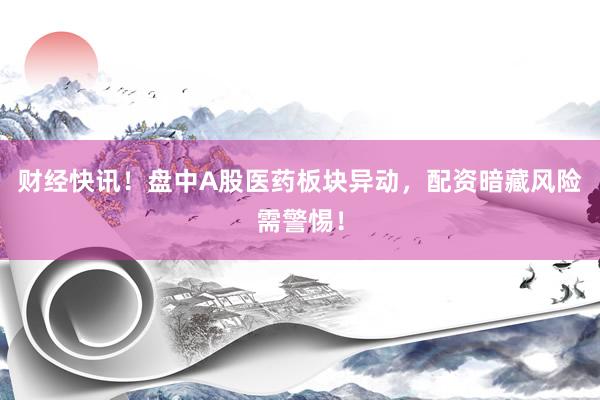 财经快讯！盘中A股医药板块异动，配资暗藏风险需警惕！