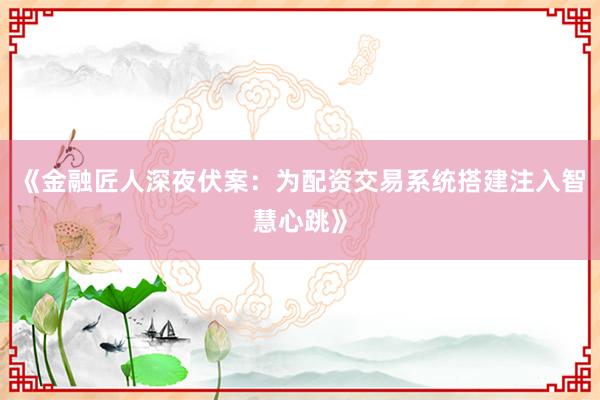《金融匠人深夜伏案：为配资交易系统搭建注入智慧心跳》