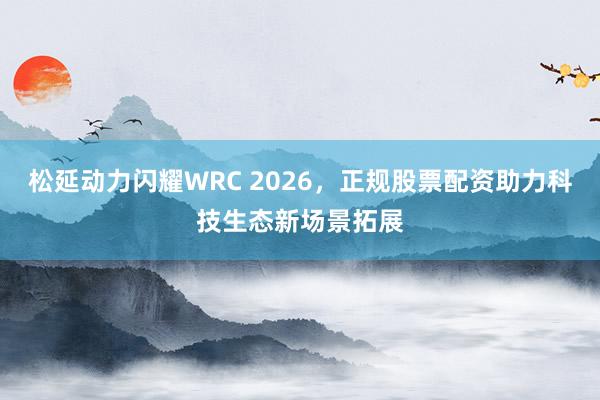 松延动力闪耀WRC 2026，正规股票配资助力科技生态新场景拓展