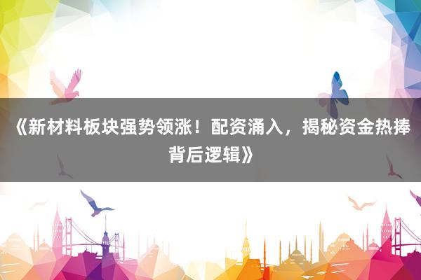 《新材料板块强势领涨！配资涌入，揭秘资金热捧背后逻辑》