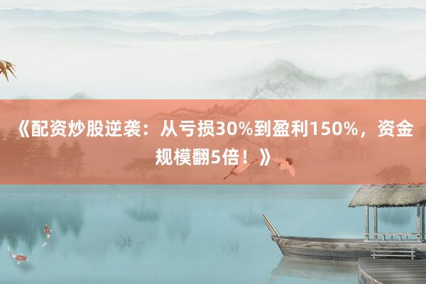《配资炒股逆袭：从亏损30%到盈利150%，资金规模翻5倍！》