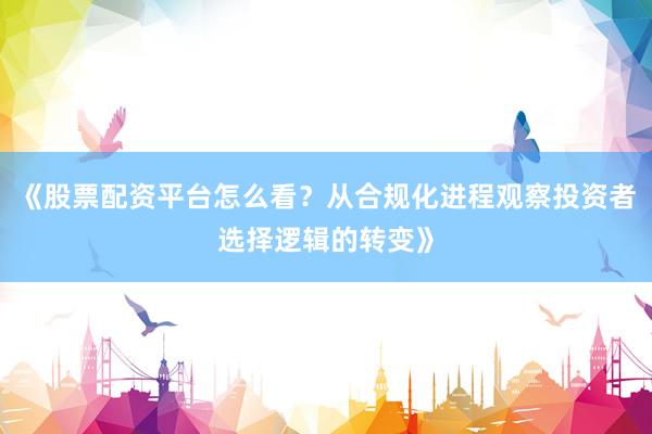 《股票配资平台怎么看？从合规化进程观察投资者选择逻辑的转变》