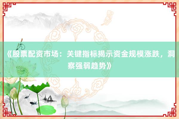 《股票配资市场：关键指标揭示资金规模涨跌，洞察强弱趋势》