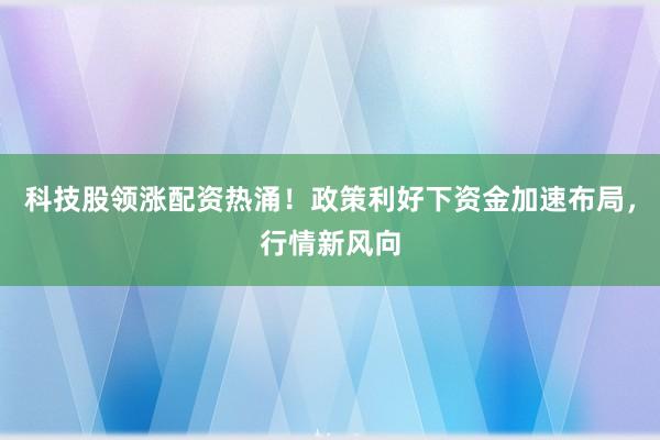 科技股领涨配资热涌！政策利好下资金加速布局，行情新风向
