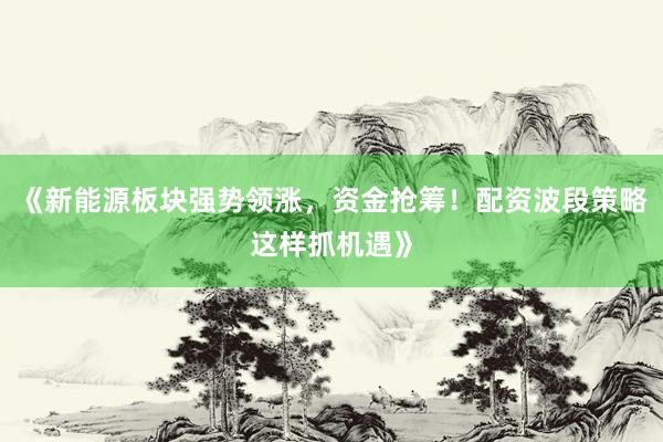 《新能源板块强势领涨，资金抢筹！配资波段策略这样抓机遇》