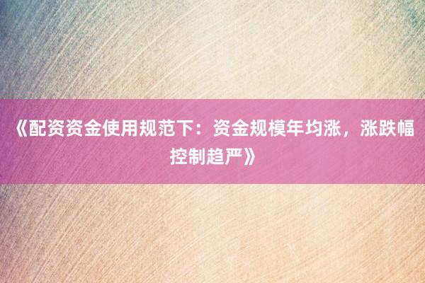 《配资资金使用规范下：资金规模年均涨，涨跌幅控制趋严》