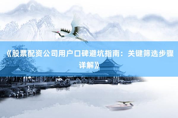 《股票配资公司用户口碑避坑指南：关键筛选步骤详解》