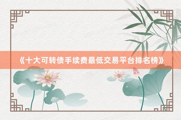 《十大可转债手续费最低交易平台排名榜》