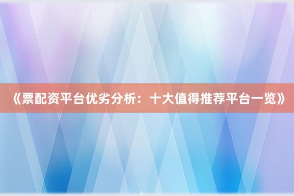 《票配资平台优劣分析：十大值得推荐平台一览》