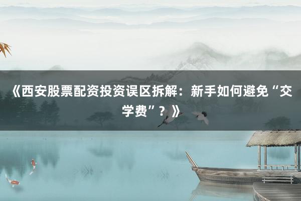 《西安股票配资投资误区拆解：新手如何避免“交学费”？》