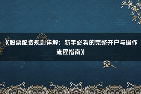 《股票配资规则详解：新手必看的完整开户与操作流程指南》