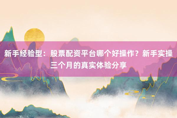 新手经验型：股票配资平台哪个好操作？新手实操三个月的真实体验分享