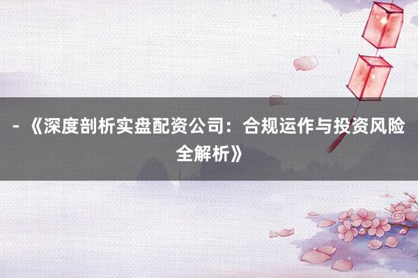 - 《深度剖析实盘配资公司：合规运作与投资风险全解析》