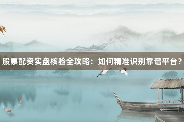 股票配资实盘核验全攻略：如何精准识别靠谱平台？